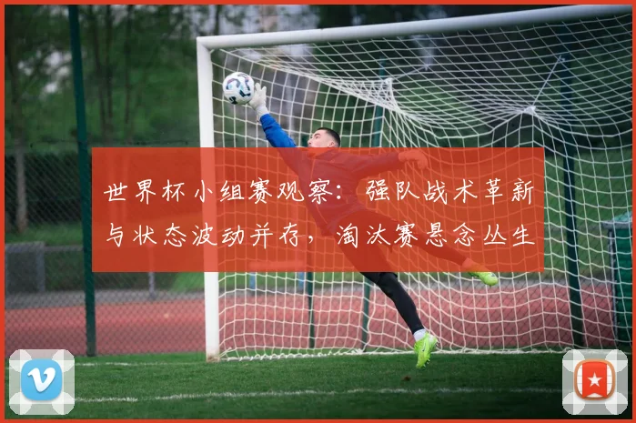 世界杯小组赛观察：强队战术革新与状态波动并存，淘汰赛悬念丛生
