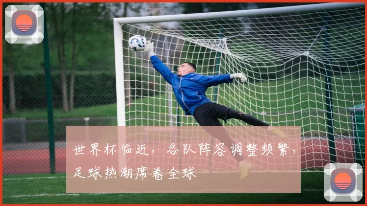 世界杯临近，各队阵容调整频繁，足球热潮席卷全球