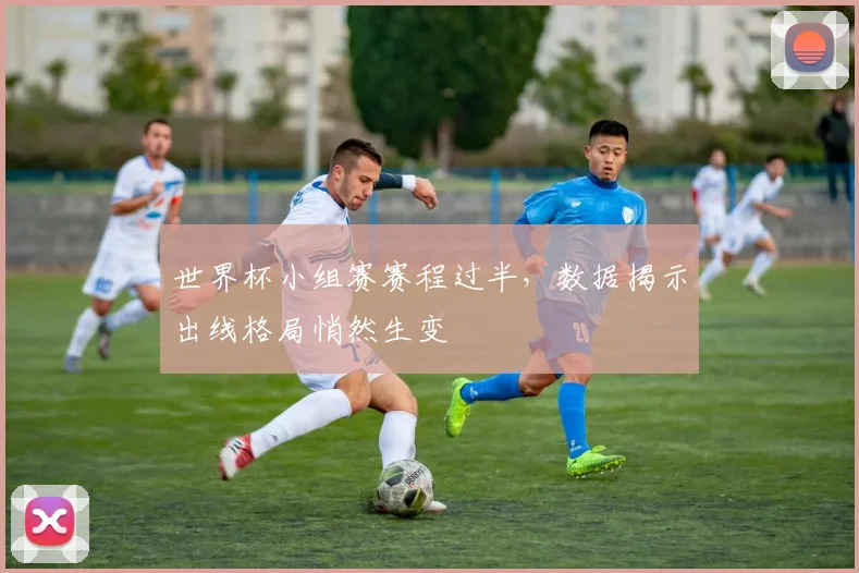 世界杯小组赛赛程过半，数据揭示出线格局悄然生变