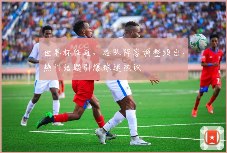 世界杯临近，各队阵容调整频出，热门话题引爆球迷热议
