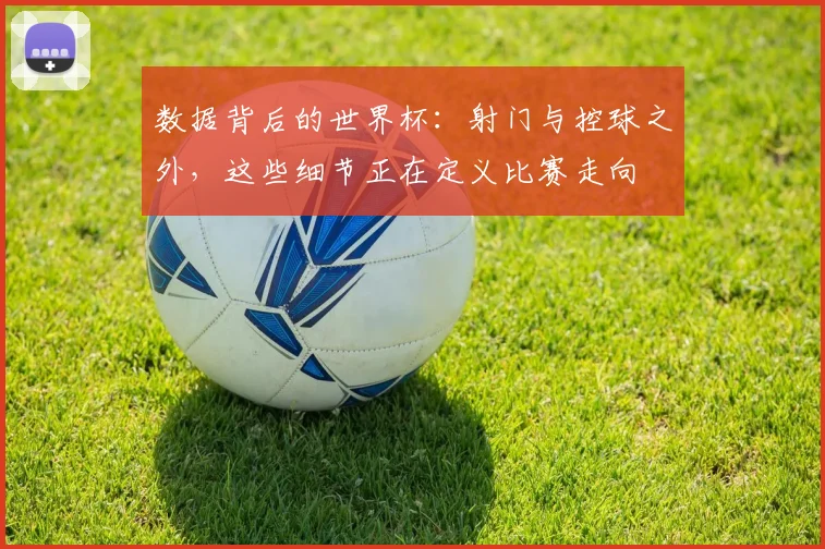数据背后的世界杯：射门与控球之外，这些细节正在定义比赛走向