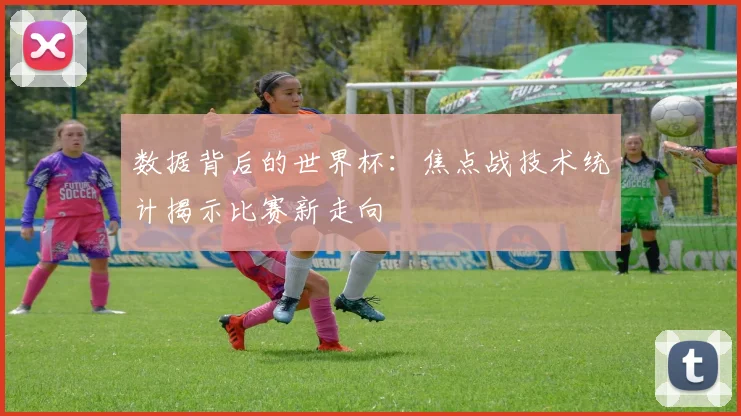 数据背后的世界杯：焦点战技术统计揭示比赛新走向