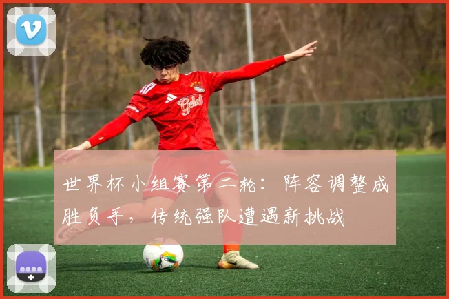 世界杯小组赛第二轮：阵容调整成胜负手，传统强队遭遇新挑战