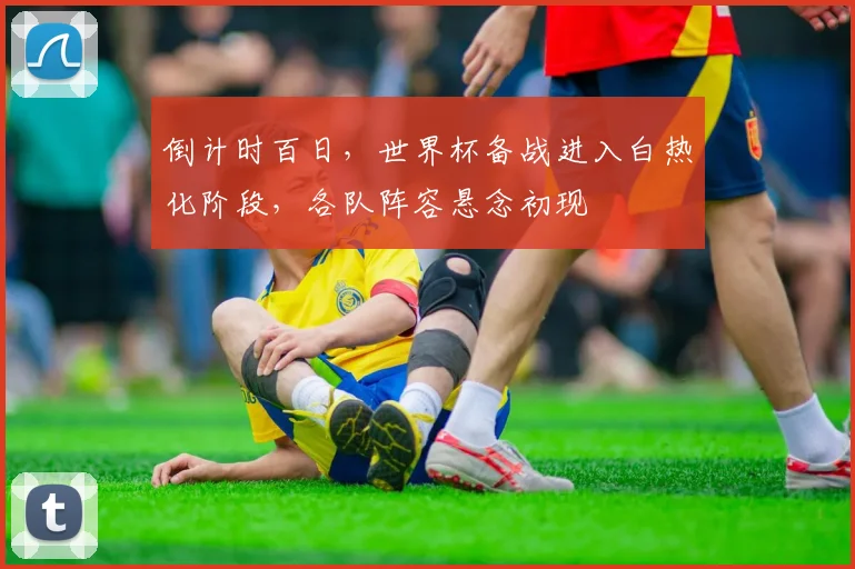 倒计时百日，世界杯备战进入白热化阶段，各队阵容悬念初现